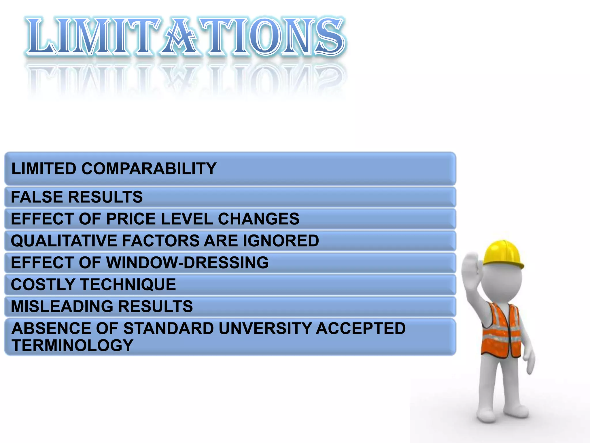 LIMITED COMPARABILITY
FALSE RESULTS
EFFECT OF PRICE LEVEL CHANGES
QUALITATIVE FACTORS ARE IGNORED
EFFECT OF WINDOW-DRESSING
COSTLY TECHNIQUE
MISLEADING RESULTS
ABSENCE OF STANDARD UNVERSITY ACCEPTED
TERMINOLOGY
 