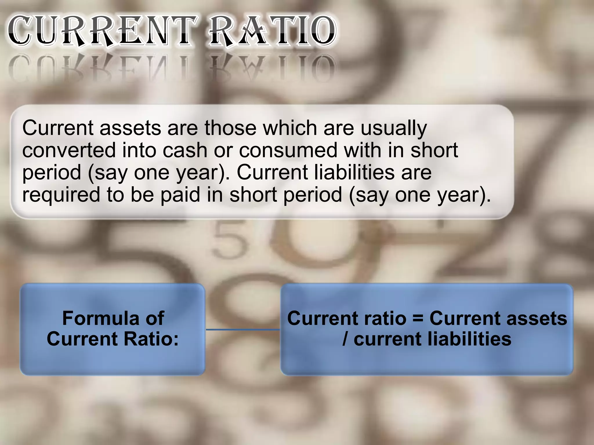 Current assets are those which are usually
converted into cash or consumed with in short
period (say one year). Current liabilities are
required to be paid in short period (say one year).




   Formula of               Current ratio = Current assets
  Current Ratio:                 / current liabilities
 