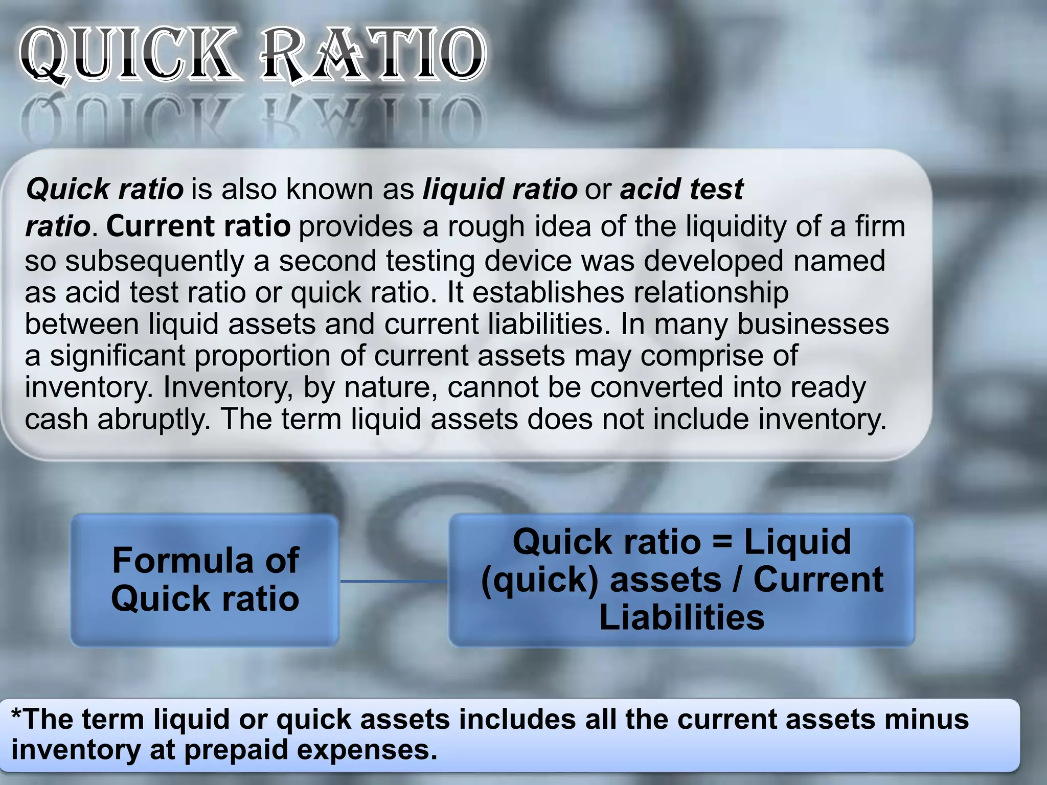 Quick ratio is also known as liquid ratio or acid test
 ratio. Current ratio provides a rough idea of the liquidity of a firm
 so subsequently a second testing device was developed named
 as acid test ratio or quick ratio. It establishes relationship
 between liquid assets and current liabilities. In many businesses
 a significant proportion of current assets may comprise of
 inventory. Inventory, by nature, cannot be converted into ready
 cash abruptly. The term liquid assets does not include inventory.



                                      Quick ratio = Liquid
       Formula of
                                    (quick) assets / Current
       Quick ratio
                                           Liabilities

*The term liquid or quick assets includes all the current assets minus
inventory at prepaid expenses.
 
