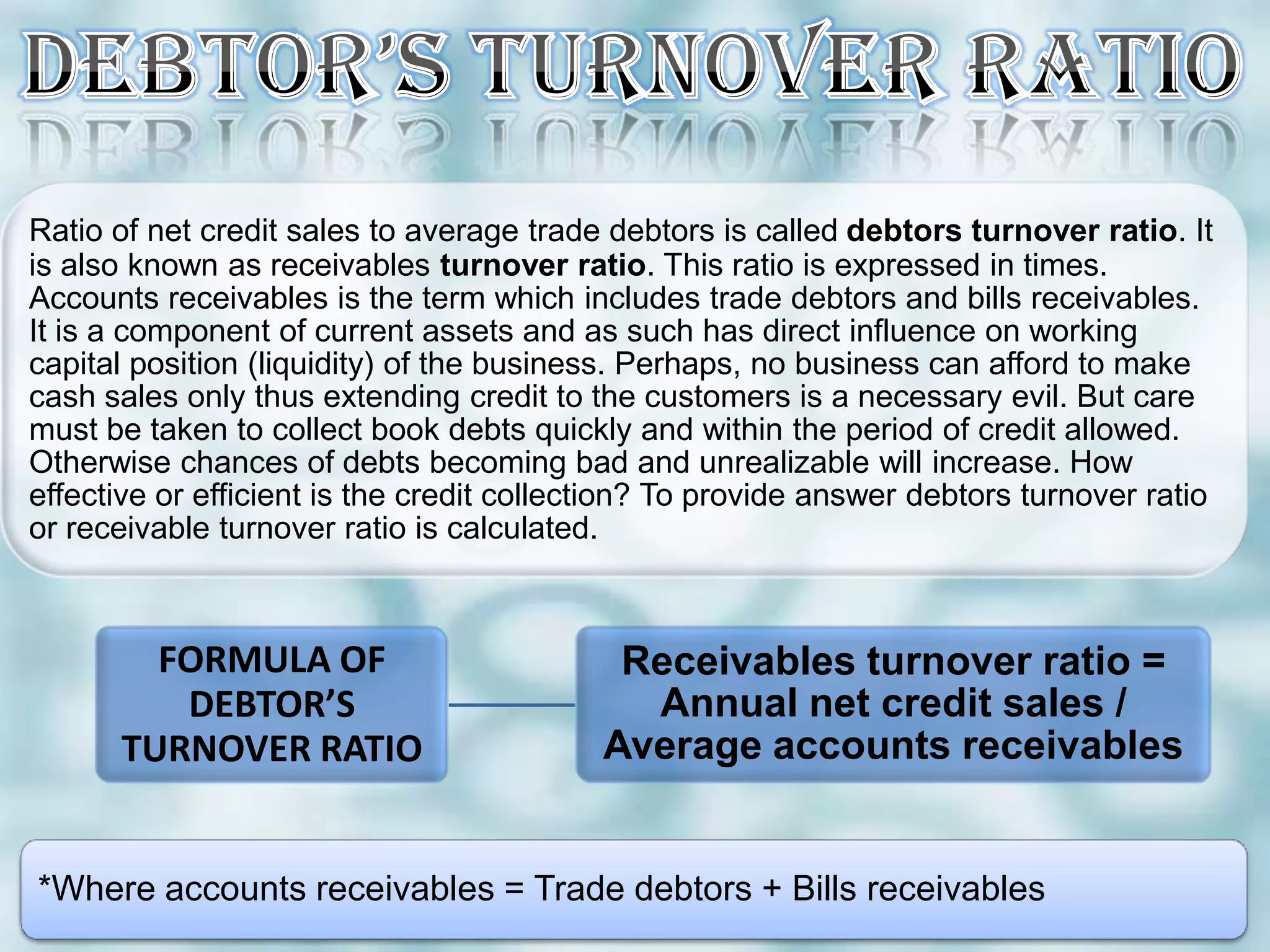 Ratio of net credit sales to average trade debtors is called debtors turnover ratio. It
is also known as receivables turnover ratio. This ratio is expressed in times.
Accounts receivables is the term which includes trade debtors and bills receivables.
It is a component of current assets and as such has direct influence on working
capital position (liquidity) of the business. Perhaps, no business can afford to make
cash sales only thus extending credit to the customers is a necessary evil. But care
must be taken to collect book debts quickly and within the period of credit allowed.
Otherwise chances of debts becoming bad and unrealizable will increase. How
effective or efficient is the credit collection? To provide answer debtors turnover ratio
or receivable turnover ratio is calculated.



        FORMULA OF                          Receivables turnover ratio =
         DEBTOR’S                            Annual net credit sales /
      TURNOVER RATIO                       Average accounts receivables


*Where accounts receivables = Trade debtors + Bills receivables
 