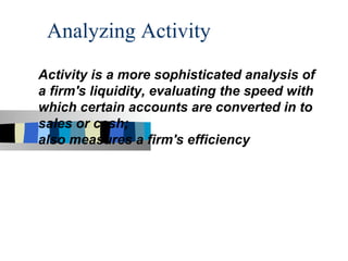 Analyzing Activity
Activity is a more sophisticated analysis of
a firm's liquidity, evaluating the speed with
which certain accounts are converted in to
sales or cash;
also measures a firm's efficiency
 