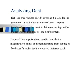Analyzing Debt
Debt is a true "double-edged" sword as it allows for the
generation of profits with the use of other people's
(creditors) money, but creates claims on earnings with a
higher priority than those of the firm's owners.

Financial Leverage is a term used to describe the
magnification of risk and return resulting from the use of
fixed-cost financing such as debt and preferred stock
 
