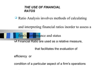 THE USE OF FINANCIAL
        RATOS

   Ratio Analysis involves methods of calculating

    and interpreting financial ratios inorder to assess a

    firm's performance and status
 Financial Ratio are used as a relative measure,

                that facilitates the evaluation of

efficiency or

condition of a particular aspect of a firm's operations
 