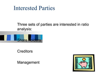 Interested Parties

 Three sets of parties are interested in ratio
 analysis:

 Share holders

 Creditors

 Management
 