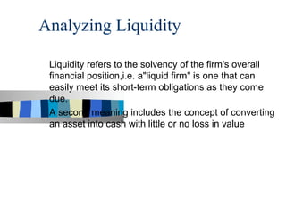 Analyzing Liquidity

 Liquidity refers to the solvency of the firm's overall
 financial position,i.e. a"liquid firm" is one that can
 easily meet its short-term obligations as they come
 due.
 A second meaning includes the concept of converting
 an asset into cash with little or no loss in value
 