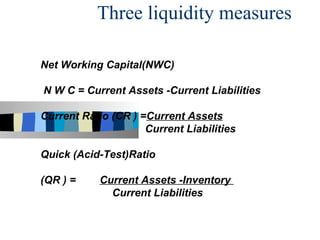 Three liquidity measures

Net Working Capital(NWC)

N W C = Current Assets -Current Liabilities

Current Ratio (CR ) =Current Assets
                     Current Liabilities

Quick (Acid-Test)Ratio

(QR ) =     Current Assets -Inventory
              Current Liabilities
 