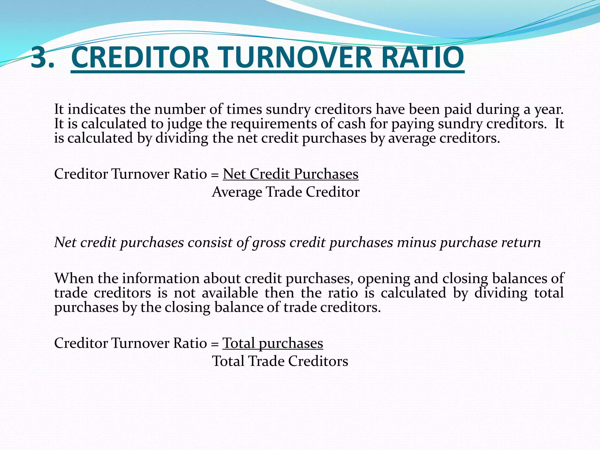3. CREDITOR TURNOVER RATIO
 It indicates the number of times sundry creditors have been paid during a year.
 It is calculated to judge the requirements of cash for paying sundry creditors. It
 is calculated by dividing the net credit purchases by average creditors.

 Creditor Turnover Ratio = Net Credit Purchases
                         Average Trade Creditor


 Net credit purchases consist of gross credit purchases minus purchase return

 When the information about credit purchases, opening and closing balances of
 trade creditors is not available then the ratio is calculated by dividing total
 purchases by the closing balance of trade creditors.

 Creditor Turnover Ratio = Total purchases
                         Total Trade Creditors
 