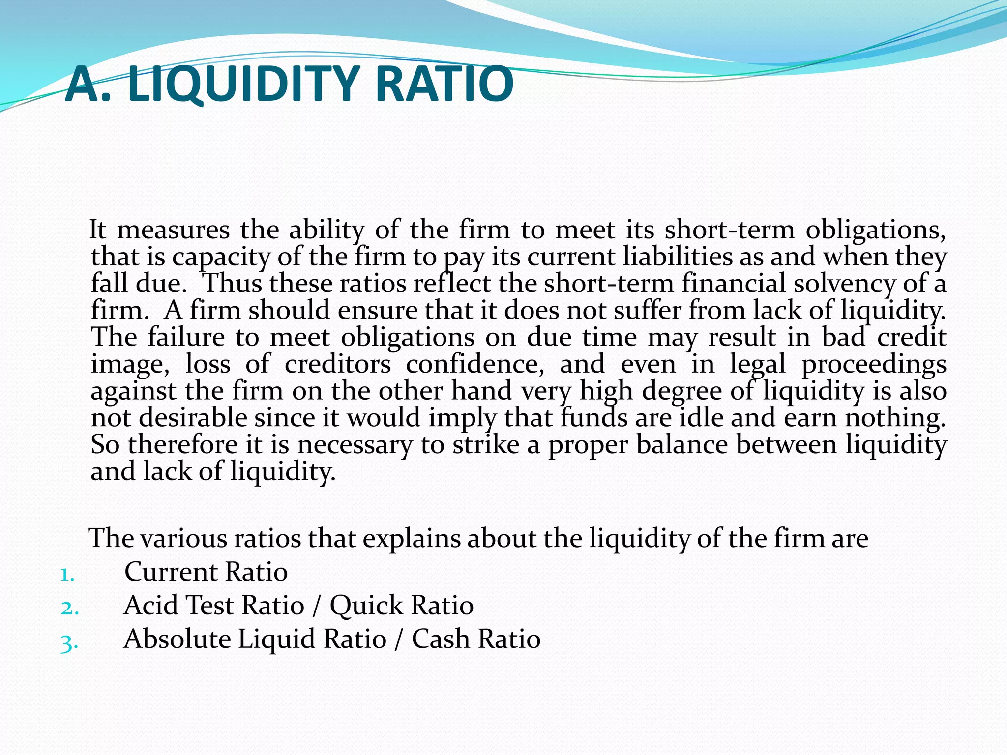 A. LIQUIDITY RATIO

  It measures the ability of the firm to meet its short-term obligations,
  that is capacity of the firm to pay its current liabilities as and when they
  fall due. Thus these ratios reflect the short-term financial solvency of a
  firm. A firm should ensure that it does not suffer from lack of liquidity.
  The failure to meet obligations on due time may result in bad credit
  image, loss of creditors confidence, and even in legal proceedings
  against the firm on the other hand very high degree of liquidity is also
  not desirable since it would imply that funds are idle and earn nothing.
  So therefore it is necessary to strike a proper balance between liquidity
  and lack of liquidity.

   The various ratios that explains about the liquidity of the firm are
1.   Current Ratio
2.   Acid Test Ratio / Quick Ratio
3.   Absolute Liquid Ratio / Cash Ratio
 