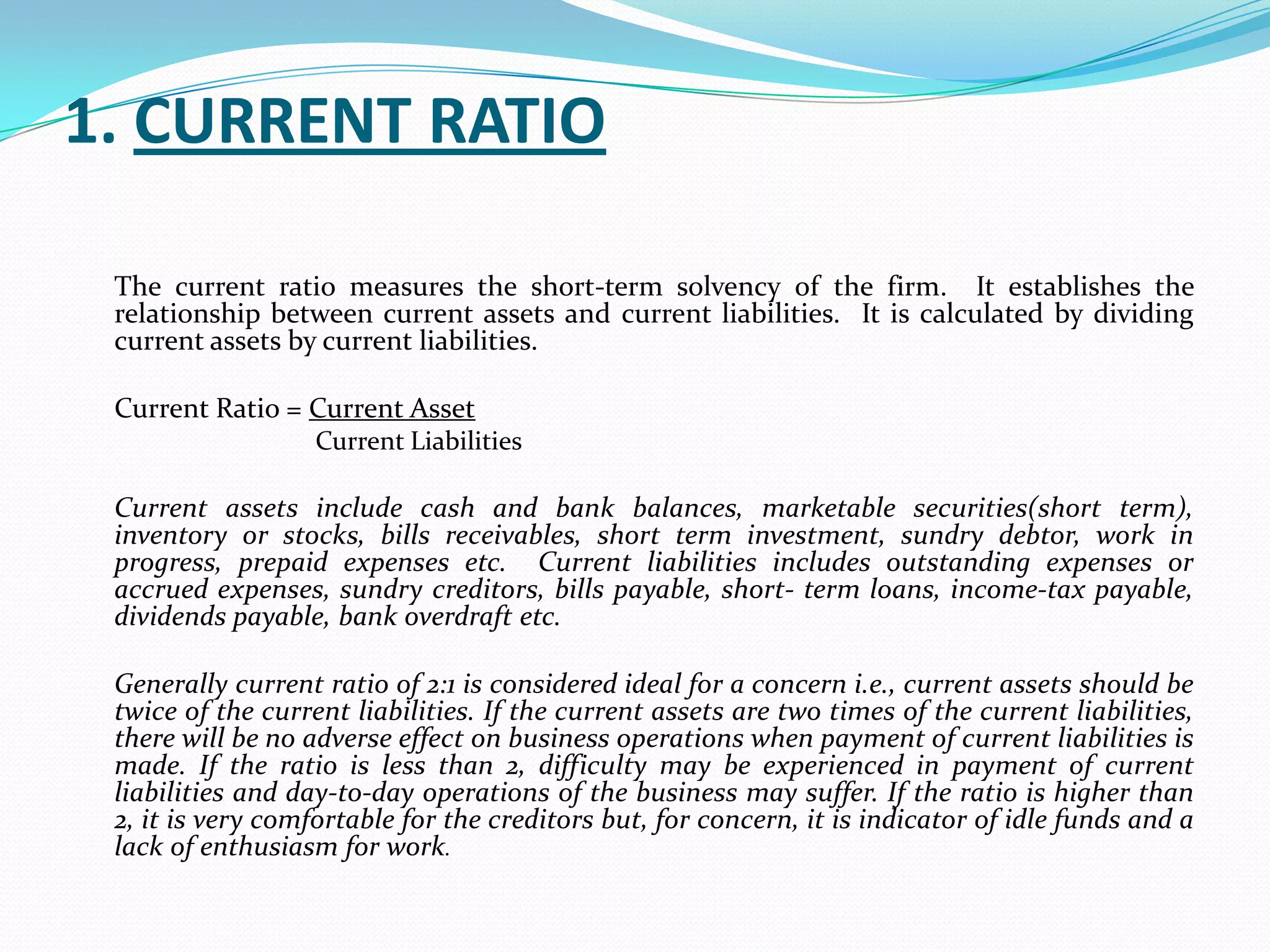 1. CURRENT RATIO

 The current ratio measures the short-term solvency of the firm. It establishes the
 relationship between current assets and current liabilities. It is calculated by dividing
 current assets by current liabilities.

 Current Ratio = Current Asset
                   Current Liabilities

 Current assets include cash and bank balances, marketable securities(short term),
 inventory or stocks, bills receivables, short term investment, sundry debtor, work in
 progress, prepaid expenses etc. Current liabilities includes outstanding expenses or
 accrued expenses, sundry creditors, bills payable, short- term loans, income-tax payable,
 dividends payable, bank overdraft etc.

 Generally current ratio of 2:1 is considered ideal for a concern i.e., current assets should be
 twice of the current liabilities. If the current assets are two times of the current liabilities,
 there will be no adverse effect on business operations when payment of current liabilities is
 made. If the ratio is less than 2, difficulty may be experienced in payment of current
 liabilities and day-to-day operations of the business may suffer. If the ratio is higher than
 2, it is very comfortable for the creditors but, for concern, it is indicator of idle funds and a
 lack of enthusiasm for work.
 