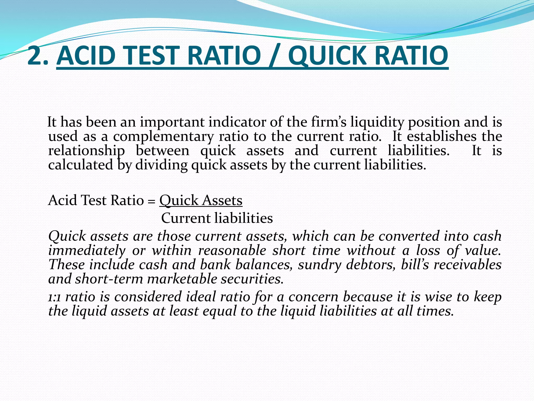 2. ACID TEST RATIO / QUICK RATIO

 It has been an important indicator of the firm’s liquidity position and is
 used as a complementary ratio to the current ratio. It establishes the
 relationship between quick assets and current liabilities. It is
 calculated by dividing quick assets by the current liabilities.

 Acid Test Ratio = Quick Assets
                     Current liabilities
 Quick assets are those current assets, which can be converted into cash
 immediately or within reasonable short time without a loss of value.
 These include cash and bank balances, sundry debtors, bill’s receivables
 and short-term marketable securities.
 1:1 ratio is considered ideal ratio for a concern because it is wise to keep
 the liquid assets at least equal to the liquid liabilities at all times.
 