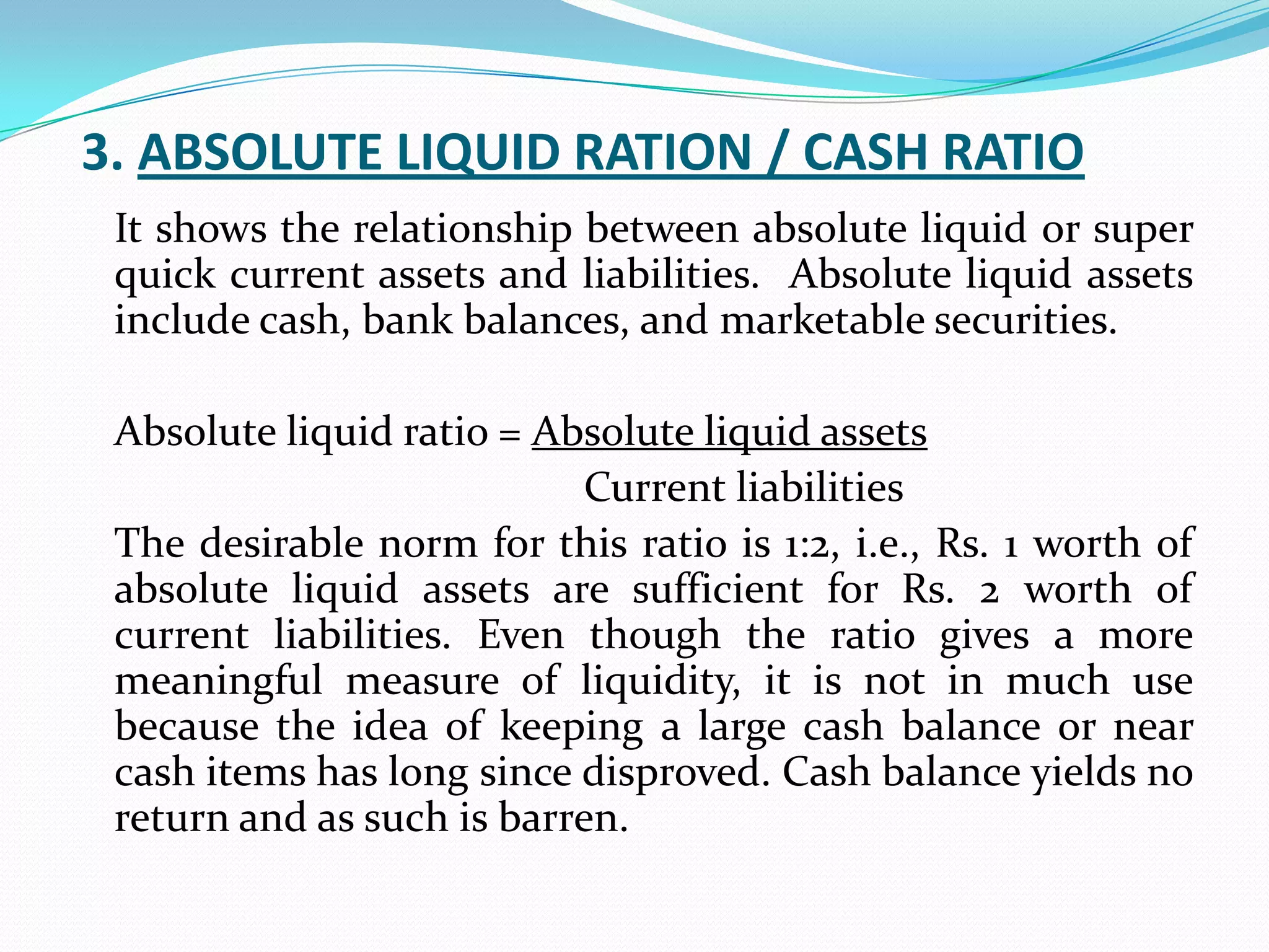 3. ABSOLUTE LIQUID RATION / CASH RATIO
 It shows the relationship between absolute liquid or super
 quick current assets and liabilities. Absolute liquid assets
 include cash, bank balances, and marketable securities.

 Absolute liquid ratio = Absolute liquid assets
                            Current liabilities
 The desirable norm for this ratio is 1:2, i.e., Rs. 1 worth of
 absolute liquid assets are sufficient for Rs. 2 worth of
 current liabilities. Even though the ratio gives a more
 meaningful measure of liquidity, it is not in much use
 because the idea of keeping a large cash balance or near
 cash items has long since disproved. Cash balance yields no
 return and as such is barren.
 