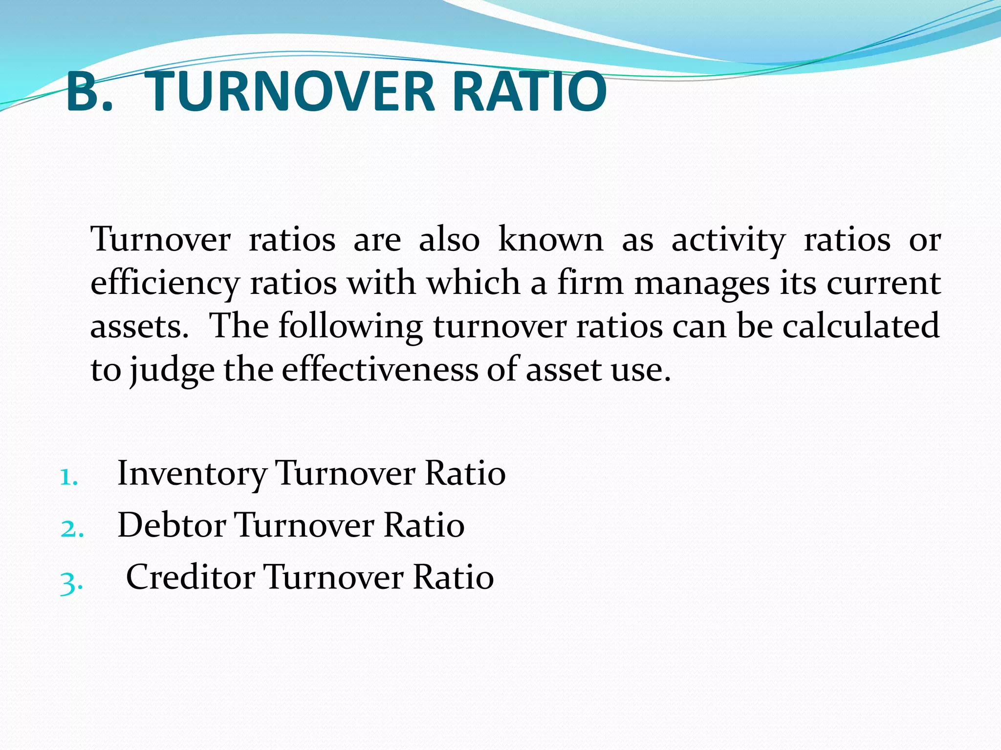 B. TURNOVER RATIO

     Turnover ratios are also known as activity ratios or
     efficiency ratios with which a firm manages its current
     assets. The following turnover ratios can be calculated
     to judge the effectiveness of asset use.

1. Inventory Turnover Ratio
2. Debtor Turnover Ratio
3. Creditor Turnover Ratio
 