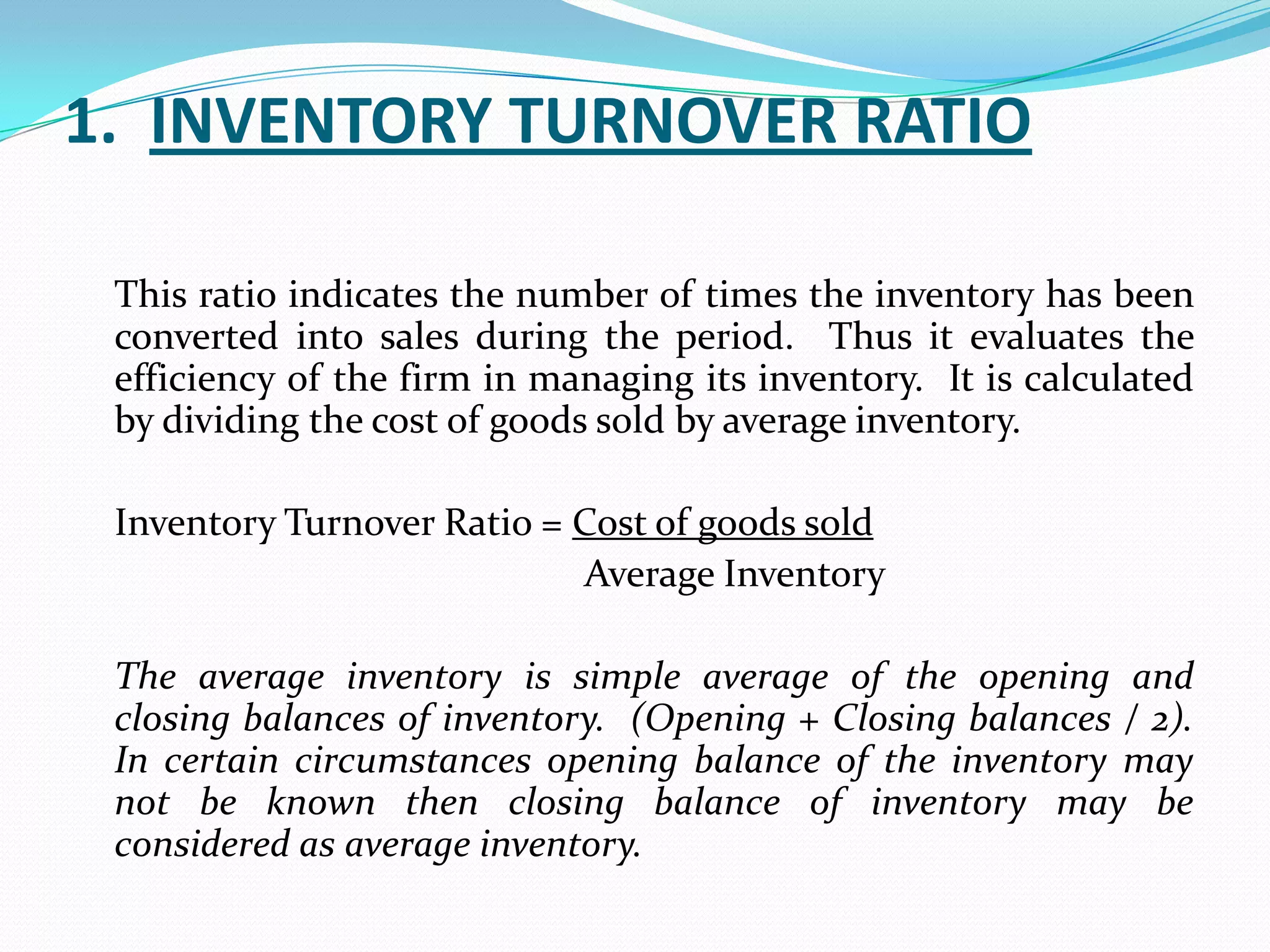 1. INVENTORY TURNOVER RATIO

 This ratio indicates the number of times the inventory has been
 converted into sales during the period. Thus it evaluates the
 efficiency of the firm in managing its inventory. It is calculated
 by dividing the cost of goods sold by average inventory.

 Inventory Turnover Ratio = Cost of goods sold
                            Average Inventory

 The average inventory is simple average of the opening and
 closing balances of inventory. (Opening + Closing balances / 2).
 In certain circumstances opening balance of the inventory may
 not be known then closing balance of inventory may be
 considered as average inventory.
 