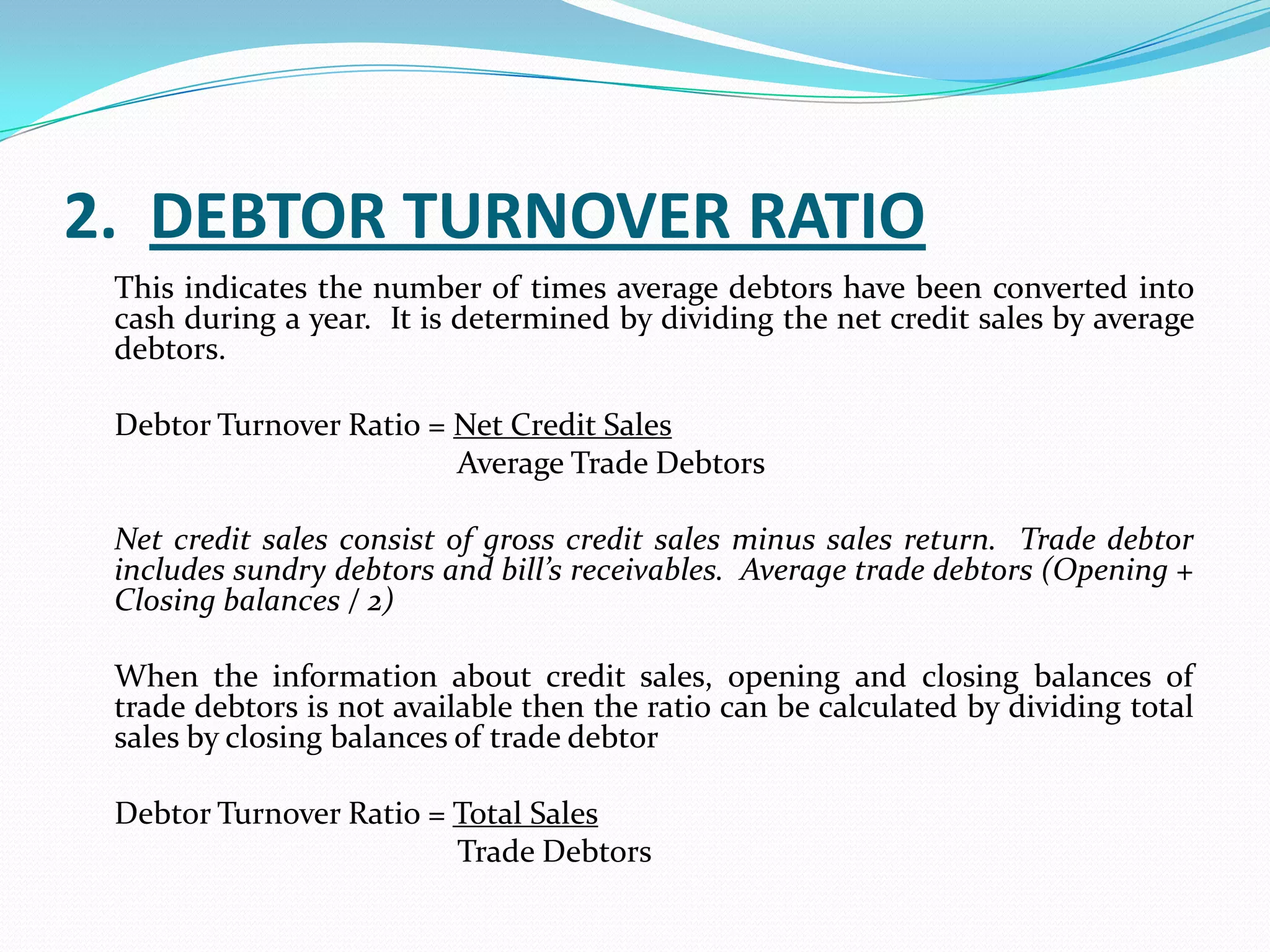 2. DEBTOR TURNOVER RATIO
 This indicates the number of times average debtors have been converted into
 cash during a year. It is determined by dividing the net credit sales by average
 debtors.

 Debtor Turnover Ratio = Net Credit Sales
                         Average Trade Debtors

 Net credit sales consist of gross credit sales minus sales return. Trade debtor
 includes sundry debtors and bill’s receivables. Average trade debtors (Opening +
 Closing balances / 2)

 When the information about credit sales, opening and closing balances of
 trade debtors is not available then the ratio can be calculated by dividing total
 sales by closing balances of trade debtor

 Debtor Turnover Ratio = Total Sales
                         Trade Debtors
 