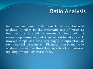 Ratio analysis is one of the powerful tools of financial
analysis. It refers to the systematic use of ratios to
interpret the financial statements in terms of the
operating performance and financial position of a firm. It
involves comparison for a meaningful interpretation of
the financial statements. Financial statement ratio
analysis focuses on three key aspects of a business:
liquidity, profitability, and solvency.
 