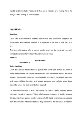 liquidity problem but also Ratio over 2: 1 as above indicates over trading, that is the
entity is under utilizing its current assets.
Liquid Ratio:
Meaning:
Liquid ratio is also known as acid test ratio or quick ratio. Liquid ratio compares the
quick assets with the quick liabilities. It is expressed in the form of pure ratio. E.g.
1:1.
The term quick assets refer to current assets, which can be converted into, cash
immediately or at a short notice without diminution of value.
Formula:
Quick assets
Liquid ratio =
Quick liabilities
Quick Ratio (QR) is the ratio between quick current assets (QA) and CL. QA refers to
those current assets that can be converted into cash immediately without any value
strength. QA includes cash and bank balances, short-term marketable securities,
and sundry debtors. Inventory and prepaid expenses are excluded since these
cannot be turned into cash as and when required.
QR indicates the extent to which a company can pay its current liabilities without
relying on the sale of inventory. This is a fairly stringent measure of liquidity because
it is based on those current assets, which are highly liquid. Inventories are excluded
from the numerator of this ratio because they are deemed the least liquid component
 