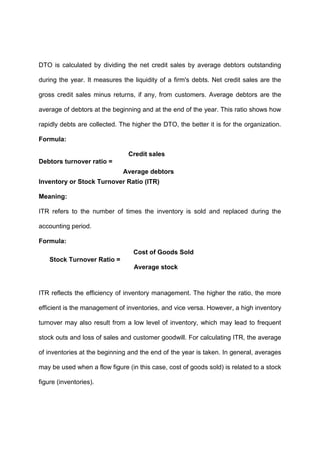 DTO is calculated by dividing the net credit sales by average debtors outstanding
during the year. It measures the liquidity of a firm's debts. Net credit sales are the
gross credit sales minus returns, if any, from customers. Average debtors are the
average of debtors at the beginning and at the end of the year. This ratio shows how
rapidly debts are collected. The higher the DTO, the better it is for the organization.
Formula:
Credit sales
Debtors turnover ratio =
Average debtors
Inventory or Stock Turnover Ratio (ITR)
Meaning:
ITR refers to the number of times the inventory is sold and replaced during the
accounting period.
Formula:
Cost of Goods Sold
Stock Turnover Ratio =
Average stock
ITR reflects the efficiency of inventory management. The higher the ratio, the more
efficient is the management of inventories, and vice versa. However, a high inventory
turnover may also result from a low level of inventory, which may lead to frequent
stock outs and loss of sales and customer goodwill. For calculating ITR, the average
of inventories at the beginning and the end of the year is taken. In general, averages
may be used when a flow figure (in this case, cost of goods sold) is related to a stock
figure (inventories).
 