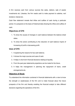 A firm receives cash from various sources like sales, debtors, sale of assets
investments etc. Likewise, the firm needs cash to make payment to salaries, rent
dividend, interest etc.
Cash flow statement reveals that inflow and outflow of cash during a particular
period. It is prepared on the basis of historical data showing the inflow and outflow of
cash.
Objectives of CFS
1. To show the causes of changes in cash balance between the balance sheet
dates.
2. To show the actors contributing to the reduction of cash balance inspire of
increasing of profit or decreasing profit.
Uses of CFS
1. It explaining the reasons for low cash balance.
2. It shows the major sources and uses of cash.
3. It helps in short term financial decisions relating to liquidity.
4. From the past year statements projections can be made for the future.
5. It helps the management in planning the repayment of loans, credit
arrangements etc.
Objective of Study
To understand the information contained in financial statements with a view to know
the strength or weaknesses of the firm and to make forecast about the future
prospects of the firm and thereby enabling the financial analyst to take different
decisions regarding the operations of the firm.
 