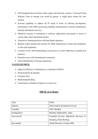  Well integrated front and back office, paper and electronic systems. A focused Client
Relation Team to manage your needs & queries. A single point contact for your
comfort.
 In-house capability to address all IT needs in terms of software development,
maintenance, back office processing, database administration, network maintenance,
backups and disaster recovery.
 Multilevel security is maintained in software, applications and guards to access to
various data, client and internal reports.
 Expertise in running processes utilizing digital signatures.
 Regular Audits internal and external, by SEBI, Depositories, Clients and compliance
to rules and regulations
 Constant review and benchmarking of processes to ensure adherence to global best
practices
 Insurance cover with international re-insurance
 Full Confidentiality of business operations
VALUES OF SHCIL
 Safety & Efficiency of Operations is a hallmark of SHCIL
 Professionalism & Integrity
 Customer First
 Relationship building
 Commitment to Quality irrespective of asset size
SHCIL at a Glance
Type Public
Industry Stock markets & financial services
Founded 1986, Mumbai
Headquarters Mumbai, Maharashtra , India
Area served Custodial services, Depository Services, E-
Stamping, Share Broking
Key people Ashok Motwani ( Current MD)
 