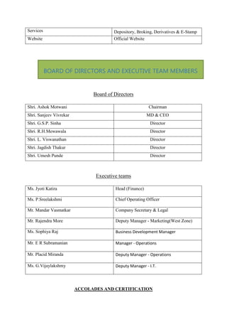 Services Depository, Broking, Derivatives & E-Stamp
Website Official Website
Board of Directors
Shri. Ashok Motwani Chairman
Shri. Sanjeev Vivrekar MD & CEO
Shri. G.S.P. Sinha Director
Shri. R.H.Mewawala Director
Shri. L. Viswanathan Director
Shri. Jagdish Thakur Director
Shri. Umesh Punde Director
Executive teams
Ms. Jyoti Katira Head (Finance)
Ms. P.Sreelakshmi Chief Operating Officer
Mr. Mandar Vasmatkar Company Secretary & Legal
Mr. Rajendra More Deputy Manager - Marketing(West Zone)
Ms. Sophiya Raj Business Development Manager
Mr. E R Subramanian Manager - Operations
Mr. Placid Miranda Deputy Manager - Operations
Ms. G.Vijaylakshmy Deputy Manager - I.T.
ACCOLADES AND CERTIFICATION
BOARD OF DIRECTORS AND EXECUTIVE TEAM MEMBERS
 