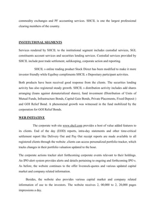 commodity exchanges and PF accounting services. SHCIL is one the largest professional
clearing members of the country.
INSTITUTIONAL SEGMENTS
Services rendered by SHCIL to the institutional segment includes custodial services, SGL
constituents account services and securities lending services. Custodial services provided by
SHCIL include post trade settlement, safekeeping, corporate action and reporting.
SHCIL s online trading product Stock Direct has been modified to make it more
investor friendly while Equibuy compliments SHCIL s Depositary participant activities.
Both products have been received good response from the clients. The securities lending
activity has also registered steady growth. SHCIL s distribution activity includes add shares
arranging (loans against dematerialized shares), fund investment (Distribution of Units of
Mutual Funds, Infrastructure Bonds, Capital Gain Bonds, Private Placements, Fixed Deposit )
and GOI Relief Bond. A phenomenal growth was witnessed in the fund mobilized by the
corporation for GOI Relief Bonds.
WEB INITIATIVE
The corporate web site www.shcil.com provides a host of value added features to
its clients. End of the day (EOD) reports, intra-day statements and other time-critical
settlement report like Delivery Out and Pay Out receipt reports are made available to all
registered clients through the website .clients can access personalized portfolio tracker, which
tracks changes in their portfolio valuation updated to the hour.
The corporate actions tracker alert forthcoming corporate events relevant to their holdings.
An IPO alert system provides alerts and details pertaining to ongoing and forthcoming IPO s.
As before, the website continues to the offer livestock-quotes and various updated capital
market and company related information.
Besides, the website also provides various capital market and company related
information of use to the investors. The website receives 2, 00,000 to 2, 20,000 pages
impressions a day.
 