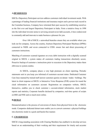 A.DP SERVICES
SHCILs Depository Participant services address customers individual investment needs. With
a parentage of leading financial institutions and insurance majors and a proven track record in
the Custodian business, Company have reiterated their past success by establishing ourselves
as the first ever and largest Depository Participant in India. From a tentative foray in 1998
into the individual investor arena to servicing around seven lakh accounts, it have endeavored
to constantly add and innovate to make business a pleasure for you.
Over 100 of SHCIL s networked branches ensure they are available where you
look out for company. Across the country, fourteen Depository Participant Machines (DPMs)
connected to NSDL and seven connected to CDSL ensure fast and direct processing of
customers instructions.
Matching of customers scanned signature on every debit instruction with a digitally scanned
original in SHCIL s system makes all customers trading transactions absolutely secure.
Proactive backup of customer s instructions prior to execution in the Depository makes them
oblivious to system crashes.
At SHCIL, company places a very high premium on client reporting. Periodic
statements sent to you keep you informed of customers account status. Dedicated Customer
Care lines manned by trained staff answer customer queries on demat / trades / holdings. The
latest in client response at SHCIL is Interactive Voice Response (IVR) system for round the
clock information on customers account. Registration on companies website, SHCIL
Interactive, enables you to check customer s account-related information, stock market
reports and statistics, Corporate benefits declared by companies, real-time quotes of scripts
on BSE and NSE and so much more online.
B.DEMAT
Dematerialization is the process of conversion of shares from physical form to the electronic
mode. Companies dedicated demat team enable you to convert customer s physical holdings
into electronic mode in a quick and hassle-free manner.
C. CM SERVICES
SHCIL's long-standing association with Clearing Members has enabled it to develop services
based on an understanding of their working and their requirement for timely and accurate
 