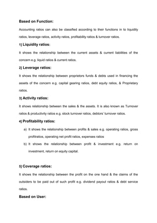 Based on Function:
Accounting ratios can also be classified according to their functions in to liquidity
ratios, leverage ratios, activity ratios, profitability ratios & turnover ratios.
1] Liquidity ratios:
It shows the relationship between the current assets & current liabilities of the
concern e.g. liquid ratios & current ratios.
2] Leverage ratios:
It shows the relationship between proprietors funds & debts used in financing the
assets of the concern e.g. capital gearing ratios, debt equity ratios, & Proprietary
ratios.
3] Activity ratios:
It shows relationship between the sales & the assets. It is also known as Turnover
ratios & productivity ratios e.g. stock turnover ratios, debtors‟ turnover ratios.
4] Profitability ratios:
a) It shows the relationship between profits & sales e.g. operating ratios, gross
profitratios, operating net profit ratios, expenses ratios
b) It shows the relationship between profit & investment e.g. return on
investment, return on equity capital.
5] Coverage ratios:
It shows the relationship between the profit on the one hand & the claims of the
outsiders to be paid out of such profit e.g. dividend payout ratios & debt service
ratios.
Based on User:
 