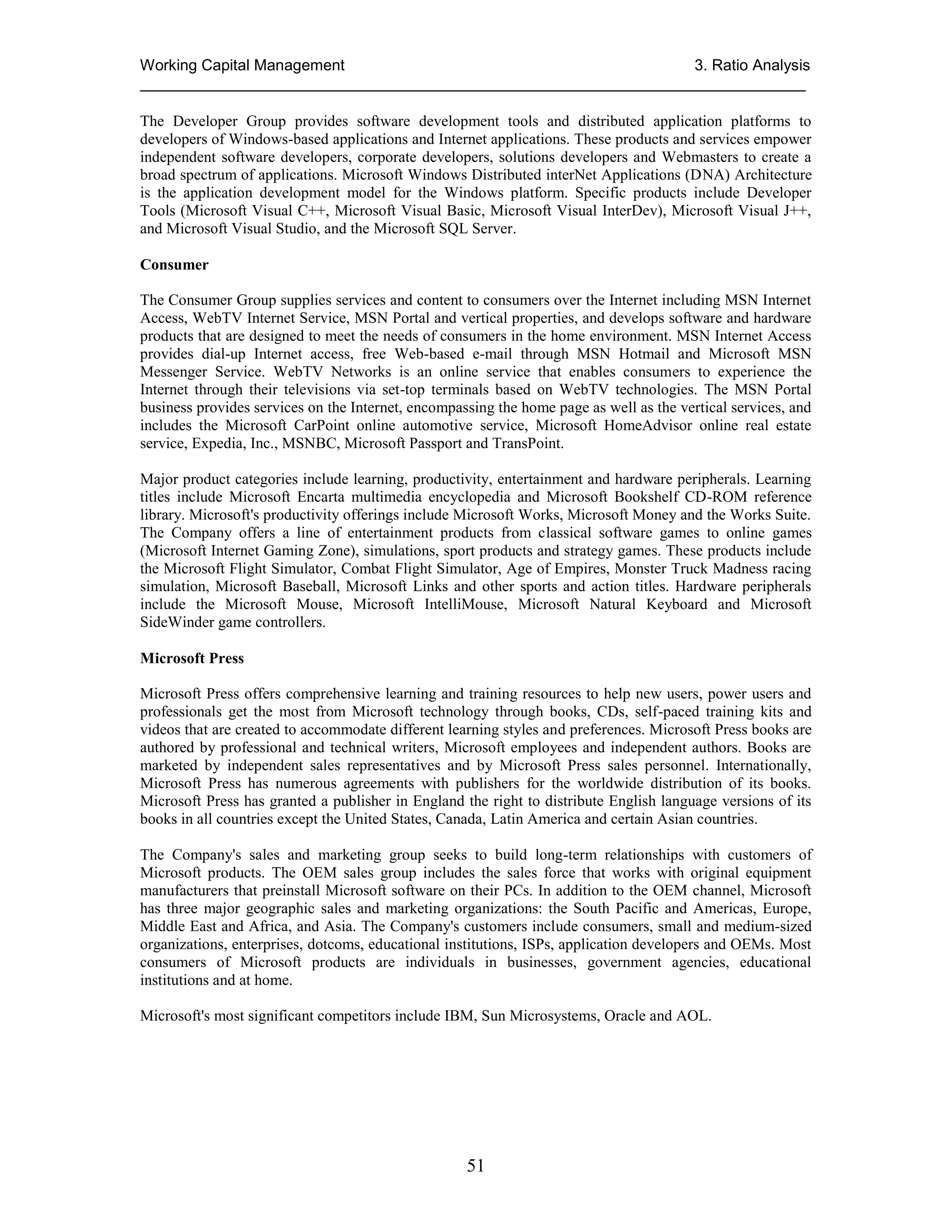 Working Capital Management
3. Ratio Analysis
_____________________________________________________________________________
The Developer Group provides software development tools and distributed application platforms to
developers of Windows-based applications and Internet applications. These products and services empower
independent software developers, corporate developers, solutions developers and Webmasters to create a
broad spectrum of applications. Microsoft Windows Distributed interNet Applications (DNA) Architecture
is the application development model for the Windows platform. Specific products include Developer
Tools (Microsoft Visual C++, Microsoft Visual Basic, Microsoft Visual InterDev), Microsoft Visual J++,
and Microsoft Visual Studio, and the Microsoft SQL Server.
Consumer
The Consumer Group supplies services and content to consumers over the Internet including MSN Internet
Access, WebTV Internet Service, MSN Portal and vertical properties, and develops software and hardware
products that are designed to meet the needs of consumers in the home environment. MSN Internet Access
provides dial-up Internet access, free Web-based e-mail through MSN Hotmail and Microsoft MSN
Messenger Service. WebTV Networks is an online service that enables consumers to experience the
Internet through their televisions via set-top terminals based on WebTV technologies. The MSN Portal
business provides services on the Internet, encompassing the home page as well as the vertical services, and
includes the Microsoft CarPoint online automotive service, Microsoft HomeAdvisor online real estate
service, Expedia, Inc., MSNBC, Microsoft Passport and TransPoint.
Major product categories include learning, productivity, entertainment and hardware peripherals. Learning
titles include Microsoft Encarta multimedia encyclopedia and Microsoft Bookshelf CD-ROM reference
library. Microsoft's productivity offerings include Microsoft Works, Microsoft Money and the Works Suite.
The Company offers a line of entertainment products from classical software games to online games
(Microsoft Internet Gaming Zone), simulations, sport products and strategy games. These products include
the Microsoft Flight Simulator, Combat Flight Simulator, Age of Empires, Monster Truck Madness racing
simulation, Microsoft Baseball, Microsoft Links and other sports and action titles. Hardware peripherals
include the Microsoft Mouse, Microsoft IntelliMouse, Microsoft Natural Keyboard and Microsoft
SideWinder game controllers.
Microsoft Press
Microsoft Press offers comprehensive learning and training resources to help new users, power users and
professionals get the most from Microsoft technology through books, CDs, self-paced training kits and
videos that are created to accommodate different learning styles and preferences. Microsoft Press books are
authored by professional and technical writers, Microsoft employees and independent authors. Books are
marketed by independent sales representatives and by Microsoft Press sales personnel. Internationally,
Microsoft Press has numerous agreements with publishers for the worldwide distribution of its books.
Microsoft Press has granted a publisher in England the right to distribute English language versions of its
books in all countries except the United States, Canada, Latin America and certain Asian countries.
The Company's sales and marketing group seeks to build long-term relationships with customers of
Microsoft products. The OEM sales group includes the sales force that works with original equipment
manufacturers that preinstall Microsoft software on their PCs. In addition to the OEM channel, Microsoft
has three major geographic sales and marketing organizations: the South Pacific and Americas, Europe,
Middle East and Africa, and Asia. The Company's customers include consumers, small and medium-sized
organizations, enterprises, dotcoms, educational institutions, ISPs, application developers and OEMs. Most
consumers of Microsoft products are individuals in businesses, government agencies, educational
institutions and at home.
Microsoft's most significant competitors include IBM, Sun Microsystems, Oracle and AOL.

51

 