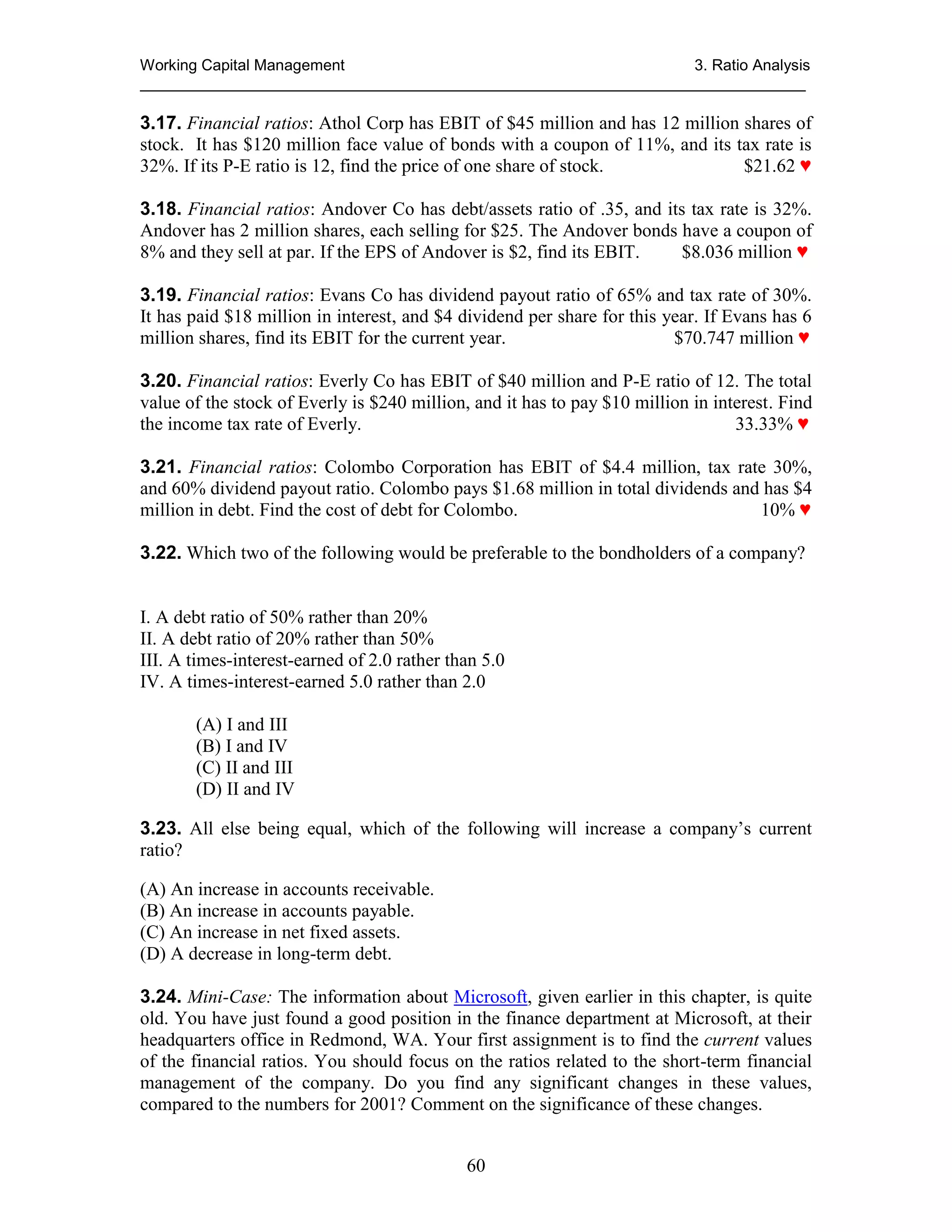 Working Capital Management
3. Ratio Analysis
_____________________________________________________________________________

3.17. Financial ratios: Athol Corp has EBIT of $45 million and has 12 million shares of
stock. It has $120 million face value of bonds with a coupon of 11%, and its tax rate is
32%. If its P-E ratio is 12, find the price of one share of stock.
$21.62 ♥
3.18. Financial ratios: Andover Co has debt/assets ratio of .35, and its tax rate is 32%.
Andover has 2 million shares, each selling for $25. The Andover bonds have a coupon of
8% and they sell at par. If the EPS of Andover is $2, find its EBIT.
$8.036 million ♥
3.19. Financial ratios: Evans Co has dividend payout ratio of 65% and tax rate of 30%.
It has paid $18 million in interest, and $4 dividend per share for this year. If Evans has 6
million shares, find its EBIT for the current year.
$70.747 million ♥
3.20. Financial ratios: Everly Co has EBIT of $40 million and P-E ratio of 12. The total
value of the stock of Everly is $240 million, and it has to pay $10 million in interest. Find
the income tax rate of Everly.
33.33% ♥
3.21. Financial ratios: Colombo Corporation has EBIT of $4.4 million, tax rate 30%,
and 60% dividend payout ratio. Colombo pays $1.68 million in total dividends and has $4
million in debt. Find the cost of debt for Colombo.
10% ♥
3.22. Which two of the following would be preferable to the bondholders of a company?

I. A debt ratio of 50% rather than 20%
II. A debt ratio of 20% rather than 50%
III. A times-interest-earned of 2.0 rather than 5.0
IV. A times-interest-earned 5.0 rather than 2.0
(A) I and III
(B) I and IV
(C) II and III
(D) II and IV
3.23. All else being equal, which of the following will increase a company’s current
ratio?
(A) An increase in accounts receivable.
(B) An increase in accounts payable.
(C) An increase in net fixed assets.
(D) A decrease in long-term debt.
3.24. Mini-Case: The information about Microsoft, given earlier in this chapter, is quite
old. You have just found a good position in the finance department at Microsoft, at their
headquarters office in Redmond, WA. Your first assignment is to find the current values
of the financial ratios. You should focus on the ratios related to the short-term financial
management of the company. Do you find any significant changes in these values,
compared to the numbers for 2001? Comment on the significance of these changes.
60

 