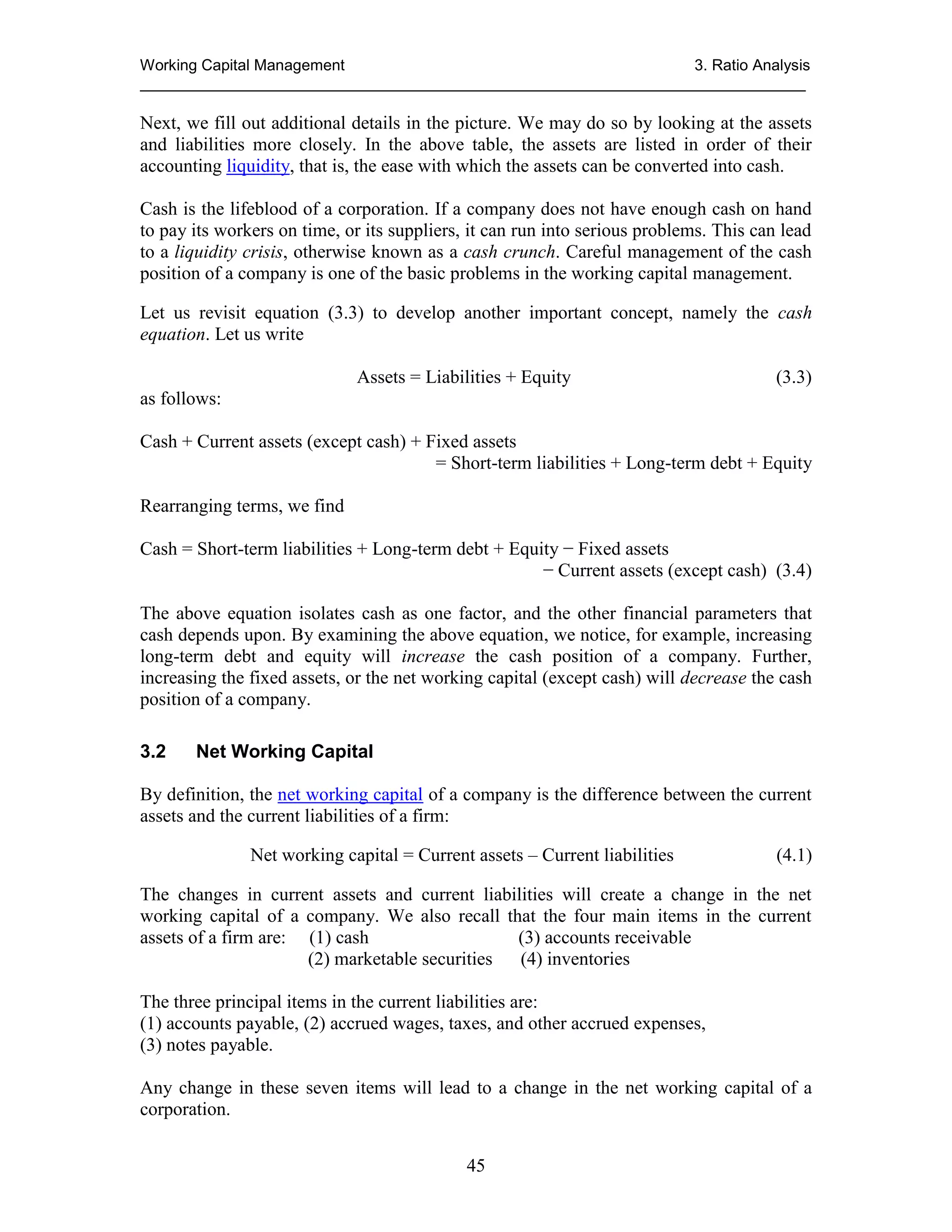 Working Capital Management
3. Ratio Analysis
_____________________________________________________________________________

Next, we fill out additional details in the picture. We may do so by looking at the assets
and liabilities more closely. In the above table, the assets are listed in order of their
accounting liquidity, that is, the ease with which the assets can be converted into cash.
Cash is the lifeblood of a corporation. If a company does not have enough cash on hand
to pay its workers on time, or its suppliers, it can run into serious problems. This can lead
to a liquidity crisis, otherwise known as a cash crunch. Careful management of the cash
position of a company is one of the basic problems in the working capital management.
Let us revisit equation (3.3) to develop another important concept, namely the cash
equation. Let us write
Assets = Liabilities + Equity

(3.3)

as follows:
Cash + Current assets (except cash) + Fixed assets
= Short-term liabilities + Long-term debt + Equity
Rearranging terms, we find
Cash = Short-term liabilities + Long-term debt + Equity − Fixed assets
− Current assets (except cash) (3.4)
The above equation isolates cash as one factor, and the other financial parameters that
cash depends upon. By examining the above equation, we notice, for example, increasing
long-term debt and equity will increase the cash position of a company. Further,
increasing the fixed assets, or the net working capital (except cash) will decrease the cash
position of a company.
3.2

Net Working Capital

By definition, the net working capital of a company is the difference between the current
assets and the current liabilities of a firm:
Net working capital = Current assets – Current liabilities

(4.1)

The changes in current assets and current liabilities will create a change in the net
working capital of a company. We also recall that the four main items in the current
assets of a firm are: (1) cash
(3) accounts receivable
(2) marketable securities
(4) inventories
The three principal items in the current liabilities are:
(1) accounts payable, (2) accrued wages, taxes, and other accrued expenses,
(3) notes payable.
Any change in these seven items will lead to a change in the net working capital of a
corporation.
45

 