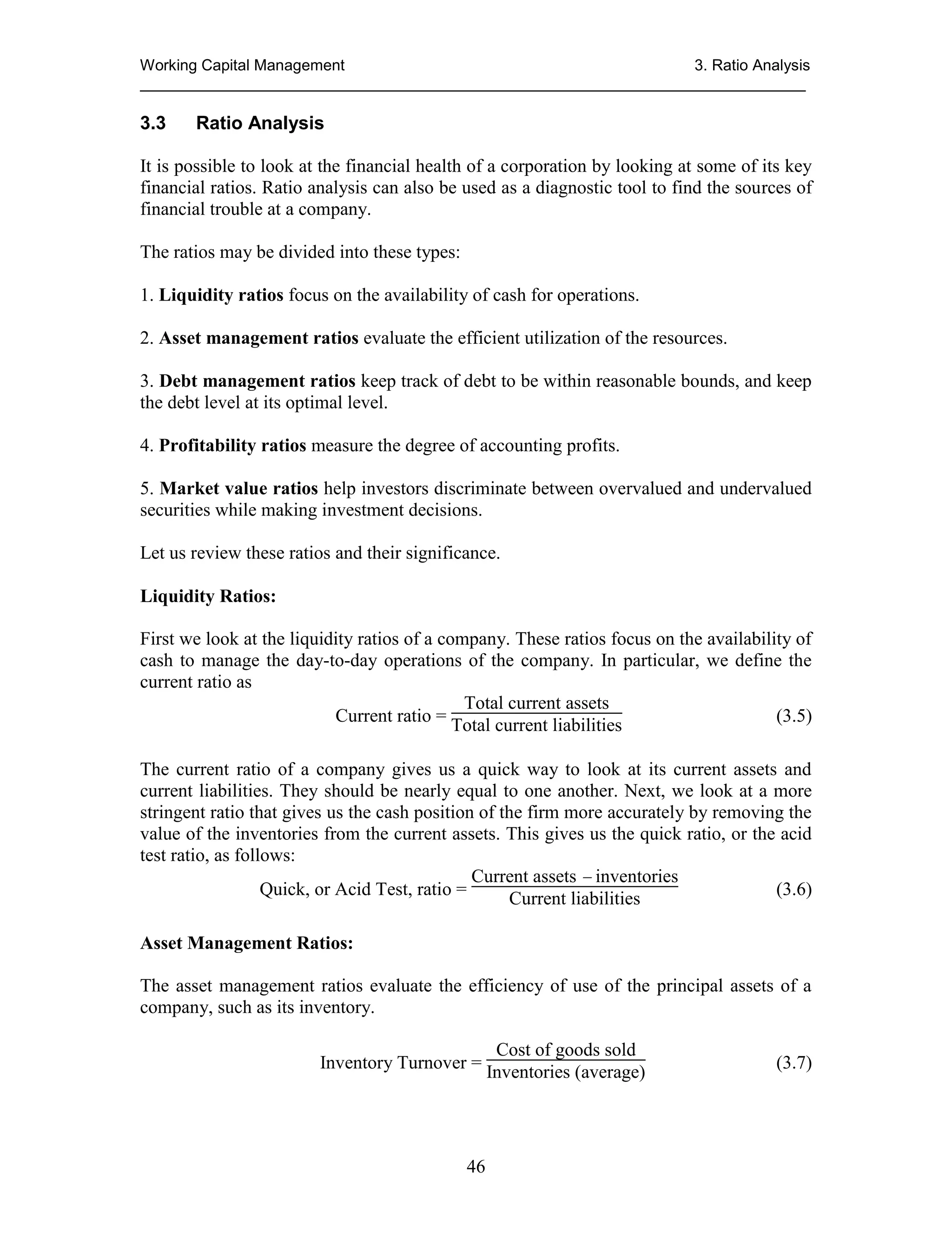 Working Capital Management
3. Ratio Analysis
_____________________________________________________________________________

3.3

Ratio Analysis

It is possible to look at the financial health of a corporation by looking at some of its key
financial ratios. Ratio analysis can also be used as a diagnostic tool to find the sources of
financial trouble at a company.
The ratios may be divided into these types:
1. Liquidity ratios focus on the availability of cash for operations.
2. Asset management ratios evaluate the efficient utilization of the resources.
3. Debt management ratios keep track of debt to be within reasonable bounds, and keep
the debt level at its optimal level.
4. Profitability ratios measure the degree of accounting profits.
5. Market value ratios help investors discriminate between overvalued and undervalued
securities while making investment decisions.
Let us review these ratios and their significance.
Liquidity Ratios:
First we look at the liquidity ratios of a company. These ratios focus on the availability of
cash to manage the day-to-day operations of the company. In particular, we define the
current ratio as
Total current assets
Current ratio = Total current liabilities
(3.5)
The current ratio of a company gives us a quick way to look at its current assets and
current liabilities. They should be nearly equal to one another. Next, we look at a more
stringent ratio that gives us the cash position of the firm more accurately by removing the
value of the inventories from the current assets. This gives us the quick ratio, or the acid
test ratio, as follows:
Current assets  inventories
Quick, or Acid Test, ratio =
(3.6)
Current liabilities
Asset Management Ratios:
The asset management ratios evaluate the efficiency of use of the principal assets of a
company, such as its inventory.
Cost of goods sold
Inventory Turnover = Inventories (average)

46

(3.7)

 