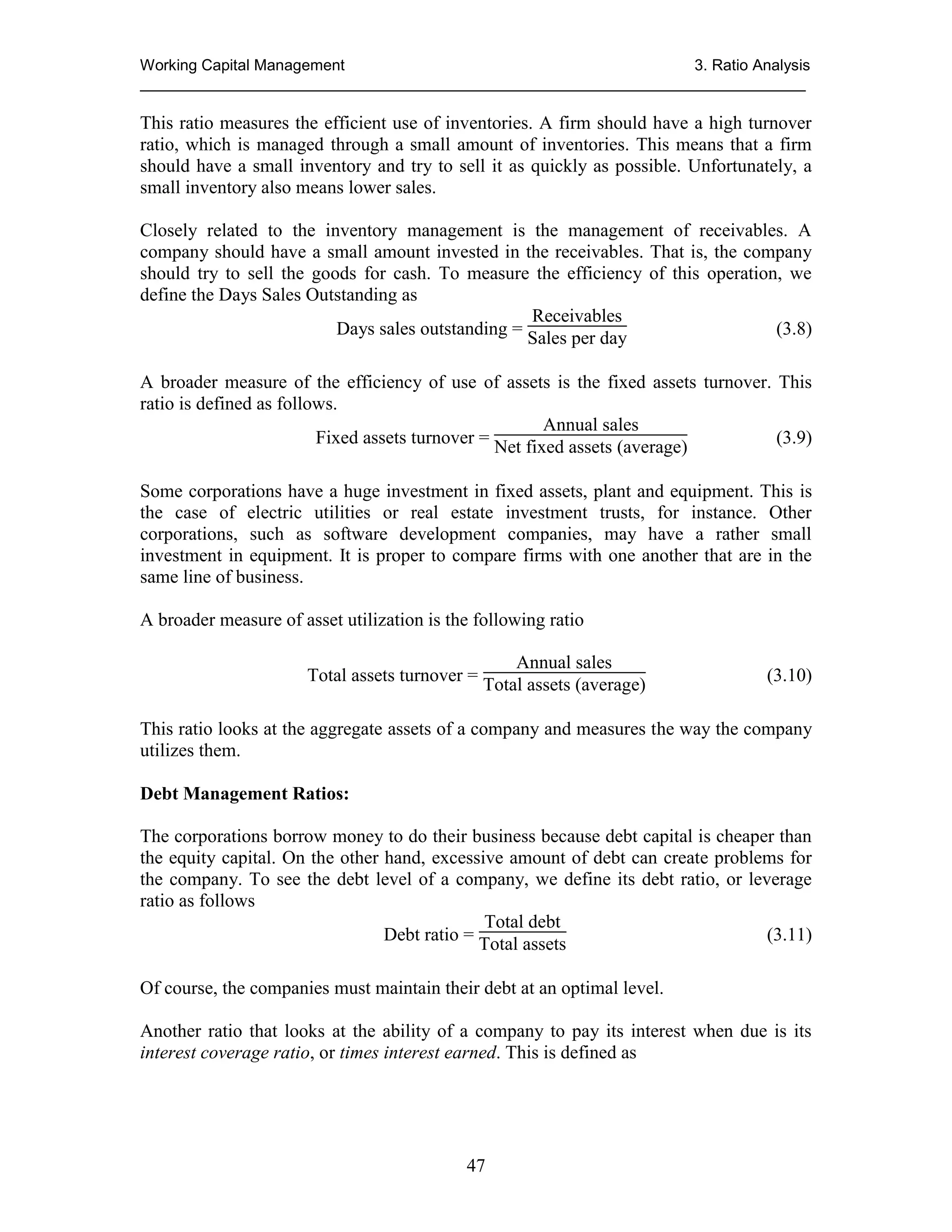 Working Capital Management
3. Ratio Analysis
_____________________________________________________________________________

This ratio measures the efficient use of inventories. A firm should have a high turnover
ratio, which is managed through a small amount of inventories. This means that a firm
should have a small inventory and try to sell it as quickly as possible. Unfortunately, a
small inventory also means lower sales.
Closely related to the inventory management is the management of receivables. A
company should have a small amount invested in the receivables. That is, the company
should try to sell the goods for cash. To measure the efficiency of this operation, we
define the Days Sales Outstanding as
Receivables
Days sales outstanding = Sales per day
(3.8)
A broader measure of the efficiency of use of assets is the fixed assets turnover. This
ratio is defined as follows.
Annual sales
Fixed assets turnover = Net fixed assets (average)
(3.9)
Some corporations have a huge investment in fixed assets, plant and equipment. This is
the case of electric utilities or real estate investment trusts, for instance. Other
corporations, such as software development companies, may have a rather small
investment in equipment. It is proper to compare firms with one another that are in the
same line of business.
A broader measure of asset utilization is the following ratio
Annual sales
Total assets turnover = Total assets (average)

(3.10)

This ratio looks at the aggregate assets of a company and measures the way the company
utilizes them.
Debt Management Ratios:
The corporations borrow money to do their business because debt capital is cheaper than
the equity capital. On the other hand, excessive amount of debt can create problems for
the company. To see the debt level of a company, we define its debt ratio, or leverage
ratio as follows
Total debt
Debt ratio =
(3.11)
Total assets
Of course, the companies must maintain their debt at an optimal level.
Another ratio that looks at the ability of a company to pay its interest when due is its
interest coverage ratio, or times interest earned. This is defined as

47

 