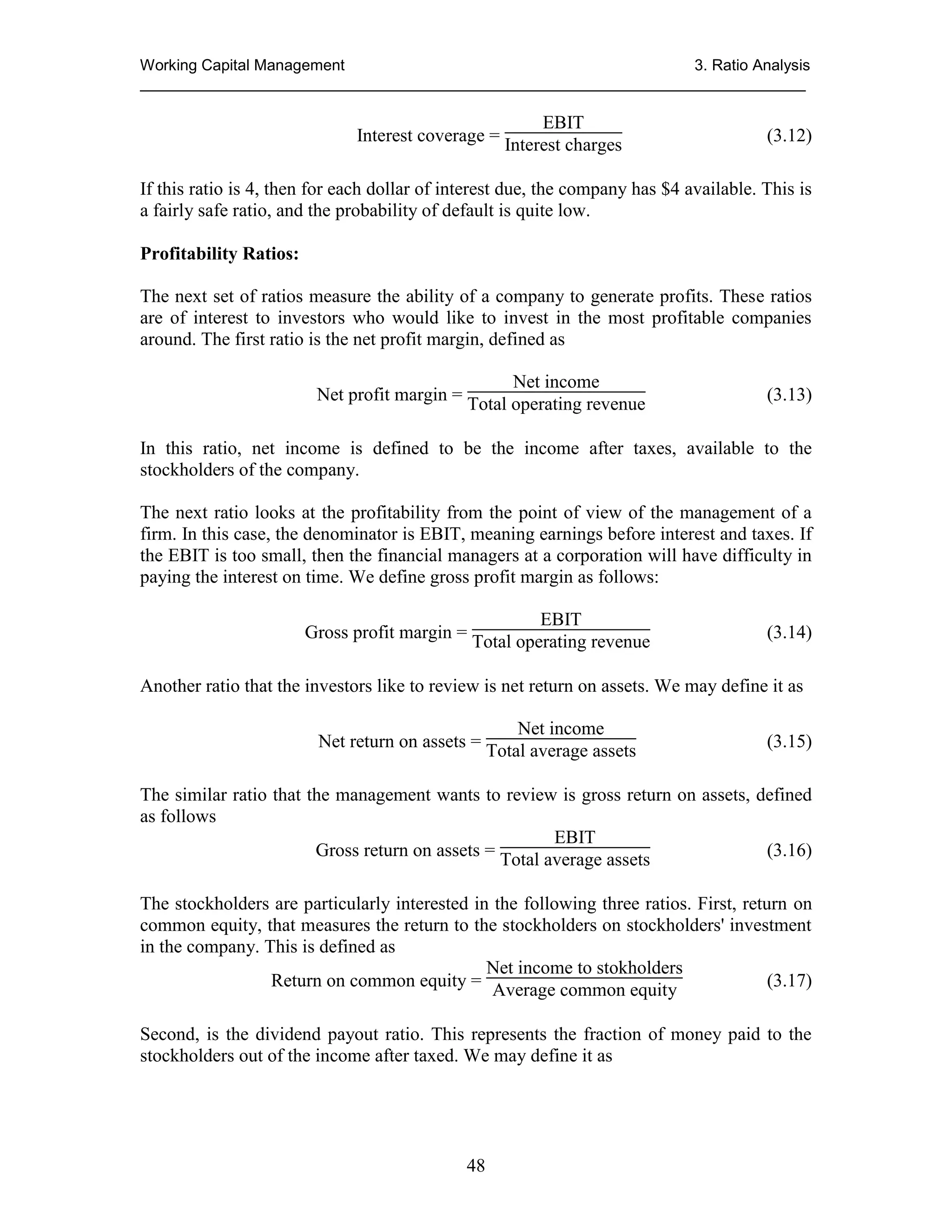 Working Capital Management
3. Ratio Analysis
_____________________________________________________________________________

EBIT
Interest coverage = Interest charges

(3.12)

If this ratio is 4, then for each dollar of interest due, the company has $4 available. This is
a fairly safe ratio, and the probability of default is quite low.
Profitability Ratios:
The next set of ratios measure the ability of a company to generate profits. These ratios
are of interest to investors who would like to invest in the most profitable companies
around. The first ratio is the net profit margin, defined as
Net profit margin =

Net income
Total operating revenue

(3.13)

In this ratio, net income is defined to be the income after taxes, available to the
stockholders of the company.
The next ratio looks at the profitability from the point of view of the management of a
firm. In this case, the denominator is EBIT, meaning earnings before interest and taxes. If
the EBIT is too small, then the financial managers at a corporation will have difficulty in
paying the interest on time. We define gross profit margin as follows:
EBIT
Gross profit margin = Total operating revenue

(3.14)

Another ratio that the investors like to review is net return on assets. We may define it as
Net income
Net return on assets = Total average assets

(3.15)

The similar ratio that the management wants to review is gross return on assets, defined
as follows
EBIT
Gross return on assets = Total average assets
(3.16)
The stockholders are particularly interested in the following three ratios. First, return on
common equity, that measures the return to the stockholders on stockholders' investment
in the company. This is defined as
Net income to stokholders
Return on common equity = Average common equity
(3.17)
Second, is the dividend payout ratio. This represents the fraction of money paid to the
stockholders out of the income after taxed. We may define it as

48

 