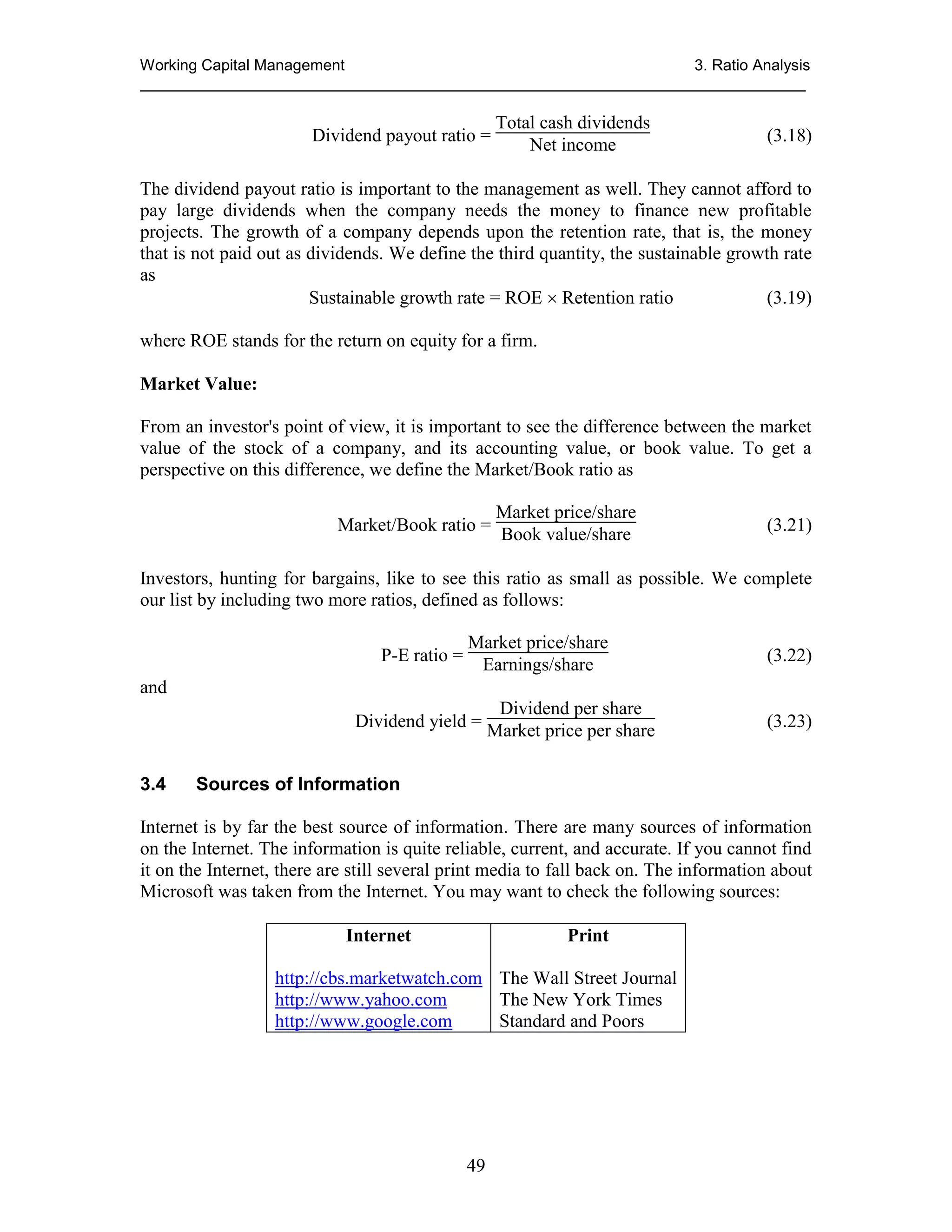 Working Capital Management
3. Ratio Analysis
_____________________________________________________________________________

Dividend payout ratio =

Total cash dividends
Net income

(3.18)

The dividend payout ratio is important to the management as well. They cannot afford to
pay large dividends when the company needs the money to finance new profitable
projects. The growth of a company depends upon the retention rate, that is, the money
that is not paid out as dividends. We define the third quantity, the sustainable growth rate
as
Sustainable growth rate = ROE  Retention ratio
(3.19)
where ROE stands for the return on equity for a firm.
Market Value:
From an investor's point of view, it is important to see the difference between the market
value of the stock of a company, and its accounting value, or book value. To get a
perspective on this difference, we define the Market/Book ratio as
Market price/share
Market/Book ratio = Book value/share

(3.21)

Investors, hunting for bargains, like to see this ratio as small as possible. We complete
our list by including two more ratios, defined as follows:
P-E ratio =

Market price/share
Earnings/share

(3.22)

and
Dividend per share
Dividend yield = Market price per share
3.4

(3.23)

Sources of Information

Internet is by far the best source of information. There are many sources of information
on the Internet. The information is quite reliable, current, and accurate. If you cannot find
it on the Internet, there are still several print media to fall back on. The information about
Microsoft was taken from the Internet. You may want to check the following sources:
Internet

Print

http://cbs.marketwatch.com The Wall Street Journal
http://www.yahoo.com
The New York Times
http://www.google.com
Standard and Poors

49

 