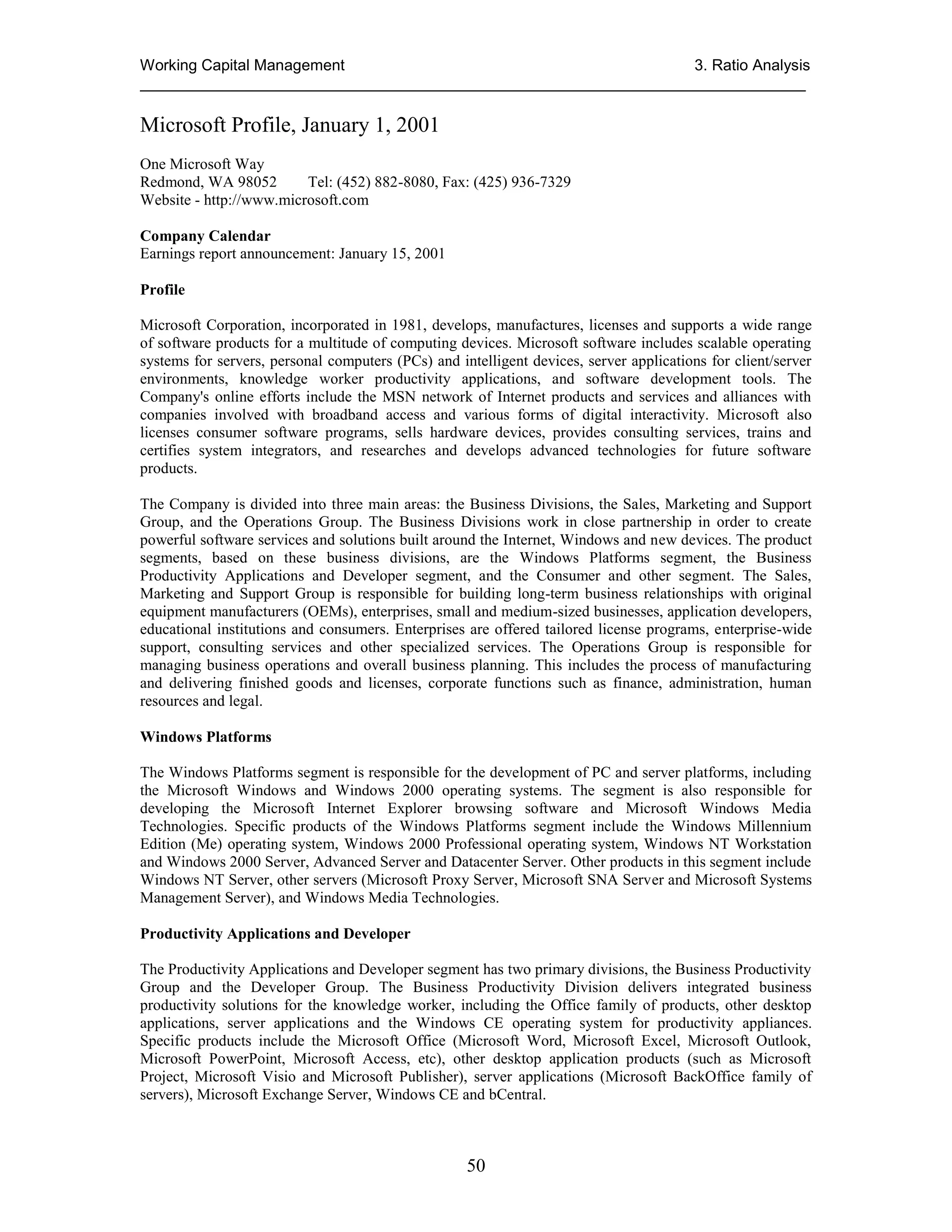 Working Capital Management
3. Ratio Analysis
_____________________________________________________________________________

Microsoft Profile, January 1, 2001
One Microsoft Way
Redmond, WA 98052
Tel: (452) 882-8080, Fax: (425) 936-7329
Website - http://www.microsoft.com
Company Calendar
Earnings report announcement: January 15, 2001
Profile
Microsoft Corporation, incorporated in 1981, develops, manufactures, licenses and supports a wide range
of software products for a multitude of computing devices. Microsoft software includes scalable operating
systems for servers, personal computers (PCs) and intelligent devices, server applications for client/server
environments, knowledge worker productivity applications, and software development tools. The
Company's online efforts include the MSN network of Internet products and services and alliances with
companies involved with broadband access and various forms of digital interactivity. Microsoft also
licenses consumer software programs, sells hardware devices, provides consulting services, trains and
certifies system integrators, and researches and develops advanced technologies for future software
products.
The Company is divided into three main areas: the Business Divisions, the Sales, Marketing and Support
Group, and the Operations Group. The Business Divisions work in close partnership in order to create
powerful software services and solutions built around the Internet, Windows and new devices. The product
segments, based on these business divisions, are the Windows Platforms segment, the Business
Productivity Applications and Developer segment, and the Consumer and other segment. The Sales,
Marketing and Support Group is responsible for building long-term business relationships with original
equipment manufacturers (OEMs), enterprises, small and medium-sized businesses, application developers,
educational institutions and consumers. Enterprises are offered tailored license programs, enterprise-wide
support, consulting services and other specialized services. The Operations Group is responsible for
managing business operations and overall business planning. This includes the process of manufacturing
and delivering finished goods and licenses, corporate functions such as finance, administration, human
resources and legal.
Windows Platforms
The Windows Platforms segment is responsible for the development of PC and server platforms, including
the Microsoft Windows and Windows 2000 operating systems. The segment is also responsible for
developing the Microsoft Internet Explorer browsing software and Microsoft Windows Media
Technologies. Specific products of the Windows Platforms segment include the Windows Millennium
Edition (Me) operating system, Windows 2000 Professional operating system, Windows NT Workstation
and Windows 2000 Server, Advanced Server and Datacenter Server. Other products in this segment include
Windows NT Server, other servers (Microsoft Proxy Server, Microsoft SNA Server and Microsoft Systems
Management Server), and Windows Media Technologies.
Productivity Applications and Developer
The Productivity Applications and Developer segment has two primary divisions, the Business Productivity
Group and the Developer Group. The Business Productivity Division delivers integrated business
productivity solutions for the knowledge worker, including the Office family of products, other desktop
applications, server applications and the Windows CE operating system for productivity appliances.
Specific products include the Microsoft Office (Microsoft Word, Microsoft Excel, Microsoft Outlook,
Microsoft PowerPoint, Microsoft Access, etc), other desktop application products (such as Microsoft
Project, Microsoft Visio and Microsoft Publisher), server applications (Microsoft BackOffice family of
servers), Microsoft Exchange Server, Windows CE and bCentral.

50

 