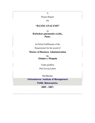 A
Project Report
On
RATIO ANALYSIS
At
Kirloskar pneumatic co.ltd.,
Pune.
In Partial Fulfillments of the
Requirement for the award of
Master of Business Administration
By
Chetan v. Phapale
Under guidline
Ptof.Yuvraj Lahoti
The Director,
Vishwakarma Institute of Management
PUNE, Maharashtra.
2005 - 2007.
 