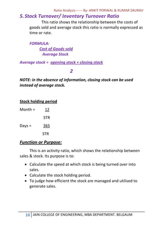 Ratio Analysis------ By: ANKIT PORWAL & KUMAR SAURAV
10 JAIN COLLEGE OF ENGINEERING, MBA DEPARTMENT. BELGAUM
5.Stock Turnover/ Inventory Turnover Ratio
This ratio shows the relationship between the costs of
goods sold and average stock this ratio is normally expressed as
time or rate.
FORMULA:
Cost of Goods sold
Average Stock
Average stock = opening stock + closing stock
2
NOTE: in the absence of information, closing stock can be used
instead of average stock.
Stock holding period
Month = 12
STR
Days = 365
STR
Function or Purpose:
This is an activity ratio, which shows the relationship between
sales & stock. Its purpose is to:
 Calculate the speed at which stock is being turned over into
sales.
 Calculate the stock holding period.
 To judge how efficient the stock are managed and utilised to
generate sales.
 