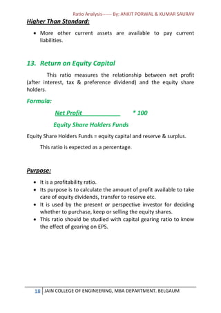 Ratio Analysis------ By: ANKIT PORWAL & KUMAR SAURAV
18 JAIN COLLEGE OF ENGINEERING, MBA DEPARTMENT. BELGAUM
Higher Than Standard:
 More other current assets are available to pay current
liabilities.
13. Return on Equity Capital
This ratio measures the relationship between net profit
(after interest, tax & preference dividend) and the equity share
holders.
Formula:
Net Profit * 100
Equity Share Holders Funds
Equity Share Holders Funds = equity capital and reserve & surplus.
This ratio is expected as a percentage.
Purpose:
 It is a profitability ratio.
 Its purpose is to calculate the amount of profit available to take
care of equity dividends, transfer to reserve etc.
 It is used by the present or perspective investor for deciding
whether to purchase, keep or selling the equity shares.
 This ratio should be studied with capital gearing ratio to know
the effect of gearing on EPS.
 
