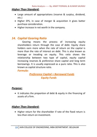 Ratio Analysis------ By: ANKIT PORWAL & KUMAR SAURAV
19 JAIN COLLEGE OF ENGINEERING, MBA DEPARTMENT. BELGAUM
Higher Than Standard:
 Large amount of appropriations (reserve & surplus, dividend,
etc.)
 Higher EPS, in case of merger & acquisition it gives batter
purchase consideration.
 Higher increase in net worth in the company.
14. Capital Gearing Ratio
Gearing means the process of increasing equity
shareholders return through the case of debt. Equity share
holders earn more when the rate of return on the capital is
more than the rate of interest on debt. This is also known as
leverage or treading on equity. This ratio shows the
relationship between two type of capital, equity capital
increasing reserves & preference share capital and long term
borrowings. It is usually expressed as a pure ratio. This is also
known as capital structure ratio.
Formula:
Preference Capital + Borrowed Funds
Equity Funds
Purpose:
 It indicates the proportion of debt & equity in the financing of
assets of a firm.
Higher Than Standard:
 Higher return for the shareholder if rate of the fixed return is
less than return on investment.
 