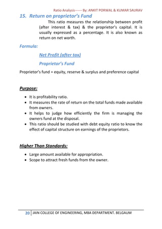 Ratio Analysis------ By: ANKIT PORWAL & KUMAR SAURAV
20 JAIN COLLEGE OF ENGINEERING, MBA DEPARTMENT. BELGAUM
15. Return on proprietor’s Fund
This ratio measures the relationship between profit
(after interest & tax) & the proprietor’s capital. It is
usually expressed as a percentage. It is also known as
return on net worth.
Formula:
Net Profit (after tax)
Proprietor’s Fund
Proprietor’s fund = equity, reserve & surplus and preference capital
Purpose:
 It is profitability ratio.
 It measures the rate of return on the total funds made available
from owners.
 It helps to judge how efficiently the firm is managing the
owners fund at the disposal.
 This ratio should be studied with debt equity ratio to know the
effect of capital structure on earnings of the proprietors.
Higher Than Standards:
 Large amount available for appropriation.
 Scope to attract fresh funds from the owner.
 