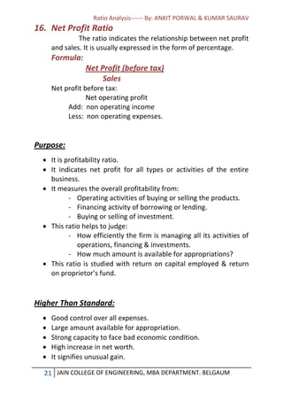 Ratio Analysis------ By: ANKIT PORWAL & KUMAR SAURAV
21 JAIN COLLEGE OF ENGINEERING, MBA DEPARTMENT. BELGAUM
16. Net Profit Ratio
The ratio indicates the relationship between net profit
and sales. It is usually expressed in the form of percentage.
Formula:
Net Profit (before tax)
Sales
Net profit before tax:
Net operating profit
Add: non operating income
Less: non operating expenses.
Purpose:
 It is profitability ratio.
 It indicates net profit for all types or activities of the entire
business.
 It measures the overall profitability from:
- Operating activities of buying or selling the products.
- Financing activity of borrowing or lending.
- Buying or selling of investment.
 This ratio helps to judge:
- How efficiently the firm is managing all its activities of
operations, financing & investments.
- How much amount is available for appropriations?
 This ratio is studied with return on capital employed & return
on proprietor’s fund.
Higher Than Standard:
 Good control over all expenses.
 Large amount available for appropriation.
 Strong capacity to face bad economic condition.
 High increase in net worth.
 It signifies unusual gain.
 