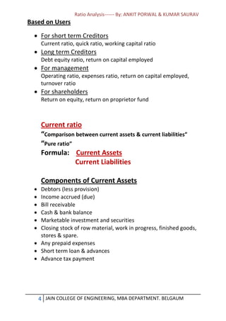 Ratio Analysis------ By: ANKIT PORWAL & KUMAR SAURAV
4 JAIN COLLEGE OF ENGINEERING, MBA DEPARTMENT. BELGAUM
Based on Users
 For short term Creditors
Current ratio, quick ratio, working capital ratio
 Long term Creditors
Debt equity ratio, return on capital employed
 For management
Operating ratio, expenses ratio, return on capital employed,
turnover ratio
 For shareholders
Return on equity, return on proprietor fund
Current ratio
“Comparison between current assets & current liabilities”
“Pure ratio”
Formula: Current Assets
Current Liabilities
Components of Current Assets
 Debtors (less provision)
 Income accrued (due)
 Bill receivable
 Cash & bank balance
 Marketable investment and securities
 Closing stock of row material, work in progress, finished goods,
stores & spare.
 Any prepaid expenses
 Short term loan & advances
 Advance tax payment
 