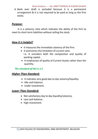 Ratio Analysis------ By: ANKIT PORWAL & KUMAR SAURAV
7 JAIN COLLEGE OF ENGINEERING, MBA DEPARTMENT. BELGAUM
A. Bank over draft is excluded because it is a permanent
arrangement & it is not required to be paid as long as the firm
exists.
Purpose:
It is a solvency ratio which indicates the ability of the firm to
meet its short term liabilities without selling the stock.
How it is helpful?
 It measures the immediate solvency of the firm.
 It overcomes the limitation of current ratio.
i.e. It considers both the composition and quality of
working capital.
 It emphasises of quality of Current Assets rather than the
quantity.
The standard of this is 1:1
Higher Than Standard:
 It indicates very good day to day solvency/liquidity.
 Idle cash balance.
 Under investment.
Lower Than Standard:
 Not satisfactory day to day liquidity/solvency.
 Low cash balance.
 High investment.
 