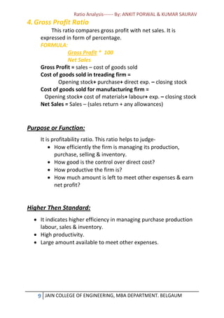 Ratio Analysis------ By: ANKIT PORWAL & KUMAR SAURAV
9 JAIN COLLEGE OF ENGINEERING, MBA DEPARTMENT. BELGAUM
4.Gross Profit Ratio
This ratio compares gross profit with net sales. It is
expressed in form of percentage.
FORMULA:
Gross Profit * 100
Net Sales
Gross Profit = sales – cost of goods sold
Cost of goods sold in treading firm =
Opening stock+ purchase+ direct exp. – closing stock
Cost of goods sold for manufacturing firm =
Opening stock+ cost of materials+ labour+ exp. – closing stock
Net Sales = Sales – (sales return + any allowances)
Purpose or Function:
It is profitability ratio. This ratio helps to judge-
 How efficiently the firm is managing its production,
purchase, selling & inventory.
 How good is the control over direct cost?
 How productive the firm is?
 How much amount is left to meet other expenses & earn
net profit?
Higher Then Standard:
 It indicates higher efficiency in managing purchase production
labour, sales & inventory.
 High productivity.
 Large amount available to meet other expenses.
 