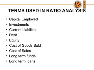 TERMS USED IN RATIO ANALYSIS
• Capital Employed
• Investments
• Current Liabilities
• Debt
• Equity
• Cost of Goods Sold
• Cost of Sales
• Long term funds
• Long term loans
 