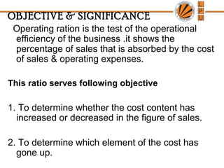 OBJECTIVE & SIGNIFICANCE
Operating ration is the test of the operational
efficiency of the business .it shows the
percentage of sales that is absorbed by the cost
of sales & operating expenses.
This ratio serves following objective
1. To determine whether the cost content has
increased or decreased in the figure of sales.
2. To determine which element of the cost has
gone up.
 