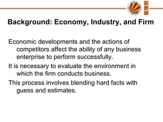 Background: Economy, Industry, and Firm
Economic developments and the actions of
competitors affect the ability of any business
enterprise to perform successfully.
It is necessary to evaluate the environment in
which the firm conducts business.
This process involves blending hard facts with
guess and estimates.
 