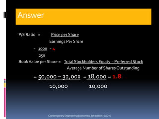 Answer
P/E Ratio = Price per Share
Earnings Per Share
= 1000 = 4
250
BookValue per Share = Total Stockholders Equity – Pre...