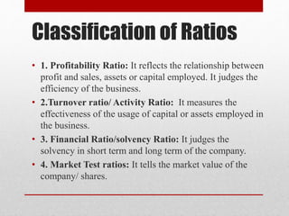 Classification of Ratios
• 1. Profitability Ratio: It reflects the relationship between
profit and sales, assets or capita...