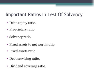 Important Ratios In Test Of Solvency
• Debt-equity ratio.
• Proprietary ratio.
• Solvency ratio.
• Fixed assets to net worth ratio.
• Fixed assets ratio
• Debt servicing ratio.
• Dividend coverage ratio.
 